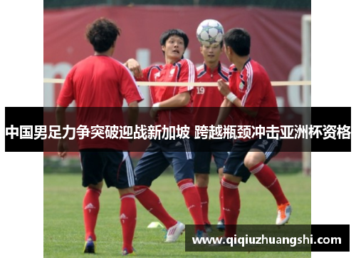 中国男足力争突破迎战新加坡 跨越瓶颈冲击亚洲杯资格 中国男足力争突破迎战新加坡 跨越瓶颈冲击亚洲杯资格